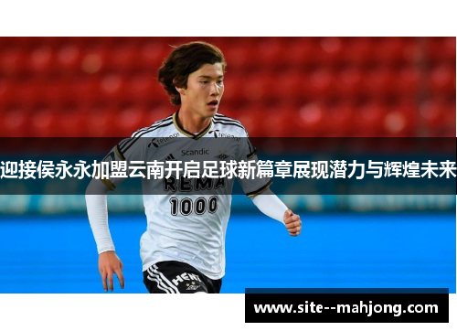 迎接侯永永加盟云南开启足球新篇章展现潜力与辉煌未来 迎接侯永永加盟云南开启足球新篇章展现潜力与辉煌未来