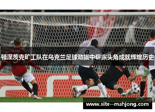 顿涅茨克矿工队在乌克兰足球劲旅中崭露头角成就辉煌历史 顿涅茨克矿工队在乌克兰足球劲旅中崭露头角成就辉煌历史