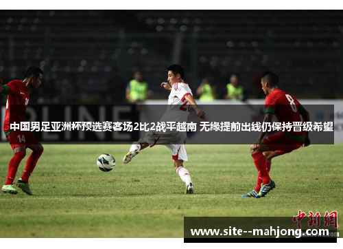 中国男足亚洲杯预选赛客场2比2战平越南 无缘提前出线仍保持晋级希望