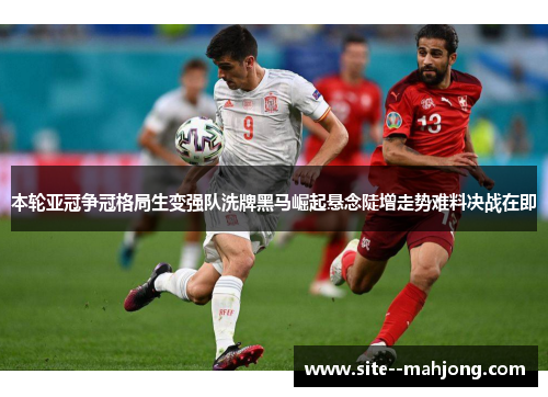 本轮亚冠争冠格局生变强队洗牌黑马崛起悬念陡增走势难料决战在即