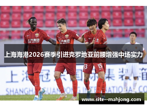 上海海港2026赛季引进克罗地亚前腰增强中场实力